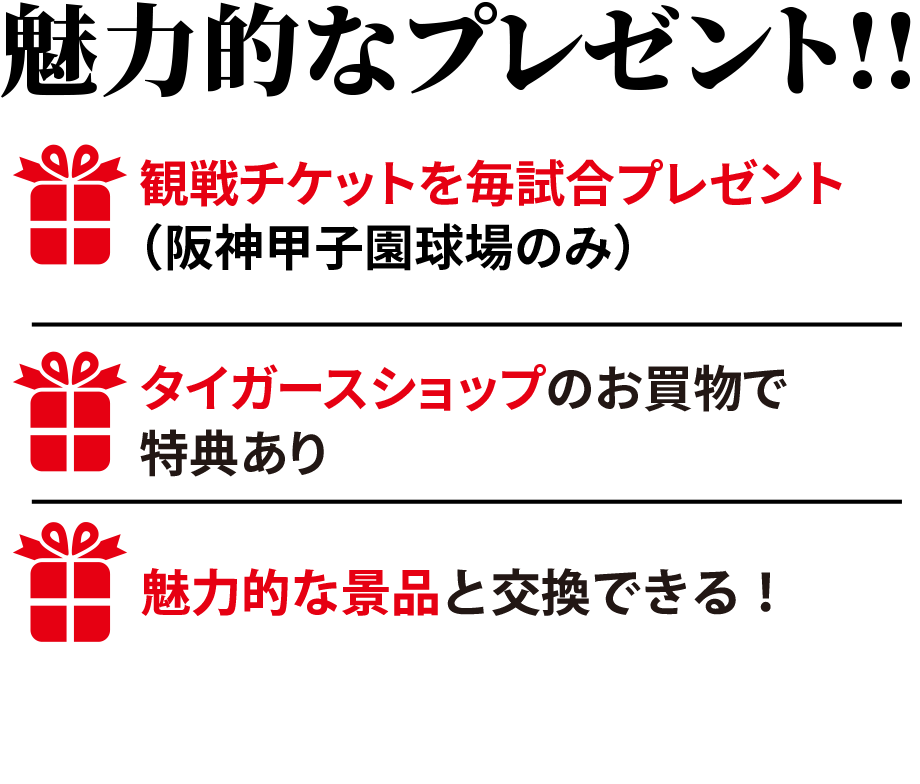 魅力的なプレゼント!!観戦チケットを毎試合プレゼント（阪神甲子園球場のみ）新型コロナウイルス感染拡大等により、チケットのご提供ができない、または試合観戦いただけない場合がございます。タイガースショップのお買物で特典ありクレジットの利用で素敵な賞品をプレゼント