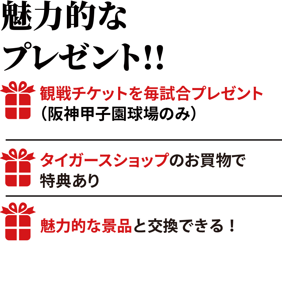 魅力的なプレゼント!!観戦チケットを毎試合プレゼント（阪神甲子園球場のみ）新型コロナウイルス感染拡大等により、チケットのご提供ができない、または試合観戦いただけない場合がございます。タイガースショップのお買物で特典ありクレジットの利用で素敵な賞品をプレゼント