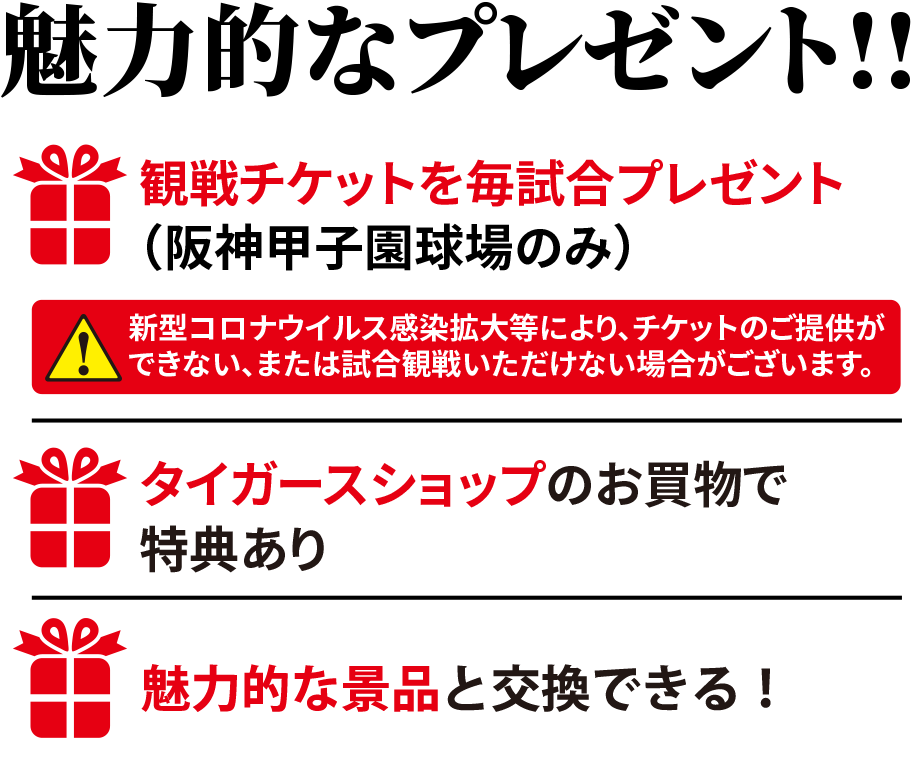 魅力的なプレゼント!!観戦チケットを毎試合プレゼント（阪神甲子園球場のみ）新型コロナウイルス感染拡大等により、チケットのご提供ができない、または試合観戦いただけない場合がございます。タイガースショップのお買物で特典ありクレジットの利用で素敵な賞品をプレゼント