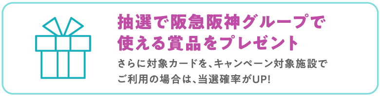 抽選で阪急阪神グループで
                            使える賞品をプレゼント
                            さらに対象カードを、キャンペーン対象施設で
                            ご利用の場合は、当選確率がUP！
